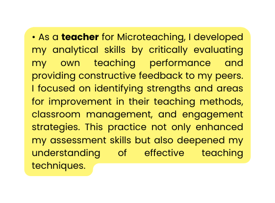 As a teacher for Microteaching I developed my analytical skills by critically evaluating my own teaching performance and providing constructive feedback to my peers I focused on identifying strengths and areas for improvement in their teaching methods classroom management and engagement strategies This practice not only enhanced my assessment skills but also deepened my understanding of effective teaching techniques