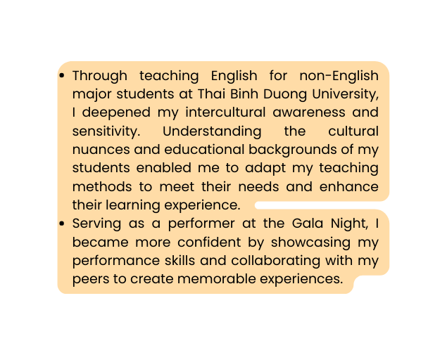 Through teaching English for non English major students at Thai Binh Duong University I deepened my intercultural awareness and sensitivity Understanding the cultural nuances and educational backgrounds of my students enabled me to adapt my teaching methods to meet their needs and enhance their learning experience Serving as a performer at the Gala Night I became more confident by showcasing my performance skills and collaborating with my peers to create memorable experiences