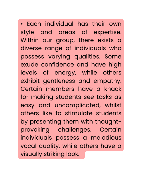 Each individual has their own style and areas of expertise Within our group there exists a diverse range of individuals who possess varying qualities Some exude confidence and have high levels of energy while others exhibit gentleness and empathy Certain members have a knack for making students see tasks as easy and uncomplicated whilst others like to stimulate students by presenting them with thought provoking challenges Certain individuals possess a melodious vocal quality while others have a visually striking look