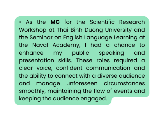 As the MC for the Scientific Research Workshop at Thai Binh Duong University and the Seminar on English Language Learning at the Naval Academy I had a chance to enhance my public speaking and presentation skills These roles required a clear voice confident communication and the ability to connect with a diverse audience and manage unforeseen circumstances smoothly maintaining the flow of events and keeping the audience engaged