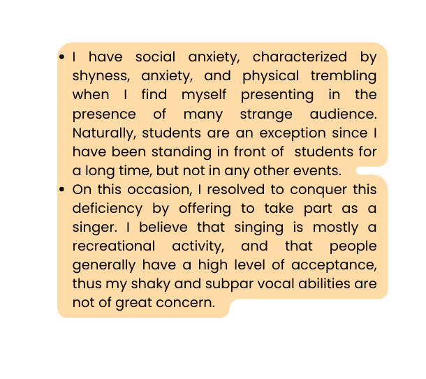 I have social anxiety characterized by shyness anxiety and physical trembling when I find myself presenting in the presence of many strange audience Naturally students are an exception since I have been standing in front of students for a long time but not in any other events On this occasion I resolved to conquer this deficiency by offering to take part as a singer I believe that singing is mostly a recreational activity and that people generally have a high level of acceptance thus my shaky and subpar vocal abilities are not of great concern