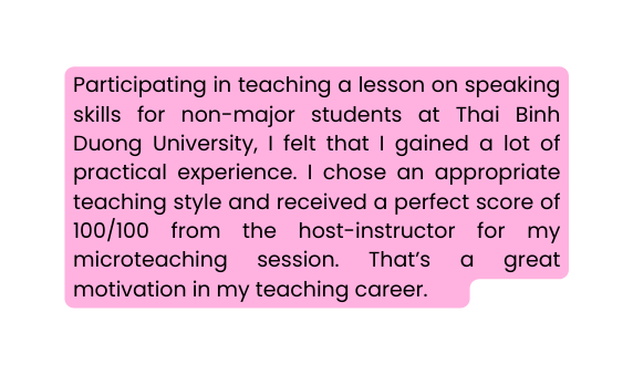 Participating in teaching a lesson on speaking skills for non major students at Thai Binh Duong University I felt that I gained a lot of practical experience I chose an appropriate teaching style and received a perfect score of 100 100 from the host instructor for my microteaching session That s a great motivation in my teaching career