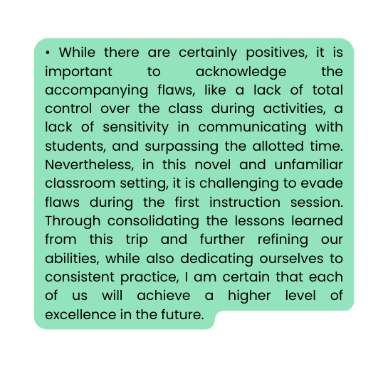While there are certainly positives it is important to acknowledge the accompanying flaws like a lack of total control over the class during activities a lack of sensitivity in communicating with students and surpassing the allotted time Nevertheless in this novel and unfamiliar classroom setting it is challenging to evade flaws during the first instruction session Through consolidating the lessons learned from this trip and further refining our abilities while also dedicating ourselves to consistent practice I am certain that each of us will achieve a higher level of excellence in the future