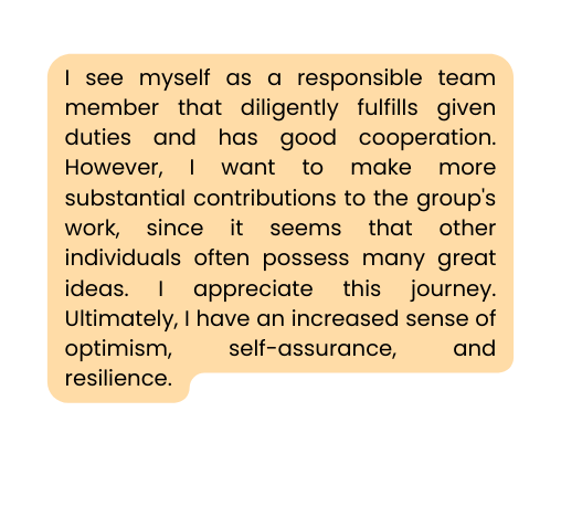 I see myself as a responsible team member that diligently fulfills given duties and has good cooperation However I want to make more substantial contributions to the group s work since it seems that other individuals often possess many great ideas I appreciate this journey Ultimately I have an increased sense of optimism self assurance and resilience