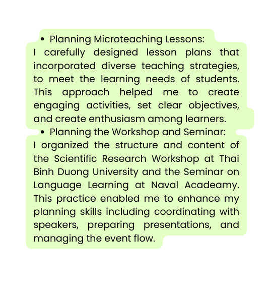 Planning Microteaching Lessons I carefully designed lesson plans that incorporated diverse teaching strategies to meet the learning needs of students This approach helped me to create engaging activities set clear objectives and create enthusiasm among learners Planning the Workshop and Seminar I organized the structure and content of the Scientific Research Workshop at Thai Binh Duong University and the Seminar on Language Learning at Naval Acadeamy This practice enabled me to enhance my planning skills including coordinating with speakers preparing presentations and managing the event flow